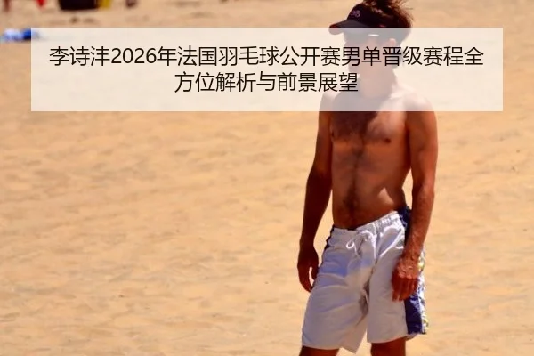 李诗沣2026年法国羽毛球公开赛男单晋级赛程全方位解析与前景展望